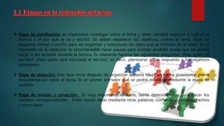  Etapa de planificación: es importante investigar sobre el tema y tener claridad respecto a cuál es el
motivo o el por qué se va a escribir. Se deben establecer los objetivos, centrar el tema, tener un
esquema mental o escrito para así organizar y estructurar las ideas que se incluirán en el texto. En el
momento de la redacción es recomendable hacer pausas para analizar posibles dudas que les podría
surgir a los lectores durante la lectura. Es relevante hacerse las siguientes preguntas ¿Para quién se
escribe? ¿Para quién será funcional el escrito?, es decir, plantearse y dar respuesta a los objetivos
planteados.
 Etapa de redacción: Esta fase inicia después de organizar la lluvia ideas en forma provisional previa
documentación sobre el tema. Es un primer borrador que se podrá modificar mediante la etapa de
revisión.
 Etapa de revisión y corrección: Es muy importante revisarlo, leerlo detenidamente para hacer los
cambios correspondientes. . Evitar repetir ideas mediante otras palabras, confundir conceptos, hechos
u otros datos.
 