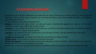 El párrafo es un concepto relevante en la redacción de textos. Presenta una unidad temática y hace parte del
fragmento de un escrito. Está compuesto por una idea principal y unas ideas complementarias o secundarias
que desarrollan el tema.
 Las cualidades esenciales del párrafo son:
Unidad: un párrafo solo debe incluir una idea principal o fundamental aspecto que deja de ser funcional
cuando se anexan ideas diferentes al tema central.
Cohesión: es una unidad de sentido conformada por oraciones interrelacionadas entre sí mediante diversas
formas de cohesión y signos de puntuación.
Extensión: esta depende del acto comunicativo que persigue el autor y de las características del texto.
 Según su función puede ser:
Párrafos de introducción: presentan el contenido de aquello que tratará el texto.
Párrafo central: estructurado en torno a una oración principal.
Párrafo de excepción: la idea principal se encuentra ubicada en todo el párrafo o está implícita. Una opción es
interpretarlo al unir varias oraciones en una sola.
Párrafos de conclusión: el autor cierra el tema al enfatizar sobre los aspectos tratados a lo largo del texto.
 