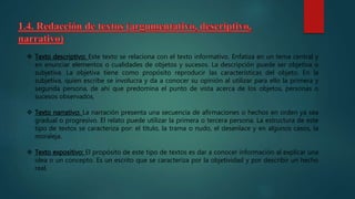  Texto descriptivo: Este texto se relaciona con el texto informativo. Enfatiza en un tema central y
en enunciar elementos o cualidades de objetos y sucesos. La descripción puede ser objetiva o
subjetiva. La objetiva tiene como propósito reproducir las características del objeto. En la
subjetiva, quien escribe se involucra y da a conocer su opinión al utilizar para ello la primera y
segunda persona, de ahí que predomina el punto de vista acerca de los objetos, personas o
sucesos observados.
 Texto narrativo: La narración presenta una secuencia de afirmaciones o hechos en orden ya sea
gradual o progresivo. El relato puede utilizar la primera o tercera persona. La estructura de este
tipo de textos se caracteriza por: el título, la trama o nudo, el desenlace y en algunos casos, la
moraleja.
 Texto expositivo: El propósito de este tipo de textos es dar a conocer información al explicar una
idea o un concepto. Es un escrito que se caracteriza por la objetividad y por describir un hecho
real.
 