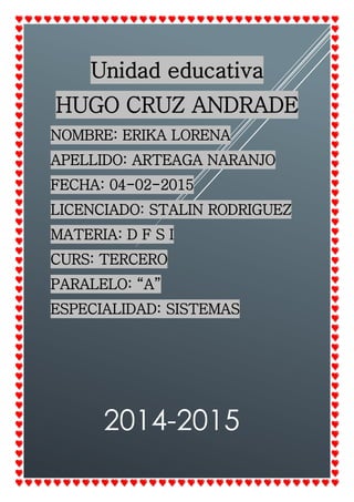2014-2015
Unidad educativa
HUGO CRUZ ANDRADE
NOMBRE: ERIKA LORENA
APELLIDO: ARTEAGA NARANJO
FECHA: 04-02-2015
LICENCIADO: STALIN RODRIGUEZ
MATERIA: D F S I
CURS: TERCERO
PARALELO: “A”
ESPECIALIDAD: SISTEMAS
 