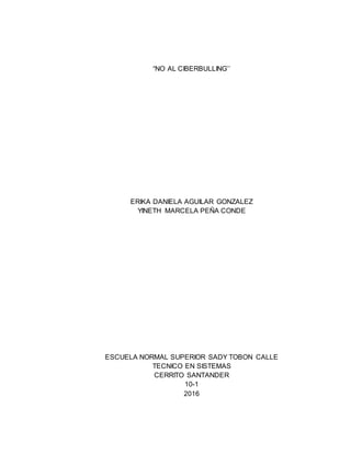 “NO AL CIBERBULLING’’
ERIKA DANIELA AGUILAR GONZALEZ
YINETH MARCELA PEÑA CONDE
ESCUELA NORMAL SUPERIOR SADY TOBON CALLE
TECNICO EN SISTEMAS
CERRITO SANTANDER
10-1
2016
 