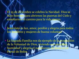  El 25 de diciembre se celebra la Navidad. Dios se
hizo hombre para abrirnos las puertas del Cielo y
enseñarnos el camino para la vida eterna.
 Jesucristo es luz, amor, perdón y alegría para todos
los hombres y mujeres de buena voluntad.
 La Sagrada Familia nos da ejemplo de la aceptación
de la Voluntad de Dios, viviendo con sencillez,
humildad y alegría el nacimiento de Jesús en el
Portal de Belén.
 