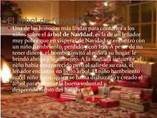 El árbol de Navidad
 Una de las historias más lindas para contarles a los
niños sobre el árbol de Navidad, es la de un leñador
muy pobre que en vísperas de Navidad se encontró con
un niño hambriento, perdido y con frío. A pesar de no
tener dinero, el hombre invitó al niño a su hogar, le
brindó abrigo y lo alimentó. A la mañana siguiente, el
niño había desaparecido pero al salir de su casa, el
leñador encontró un bello árbol. El niño hambriento
era el niño Jesús, quien se había disfrazado y creado el
árbol para premiar la buena voluntad y
desprendimiento del hombre.
 