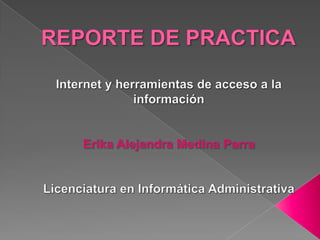 REPORTE DE PRACTICA Internet y herramientas de acceso a la información Erika Alejandra Medina Parra Licenciatura en Informática Administrativa 