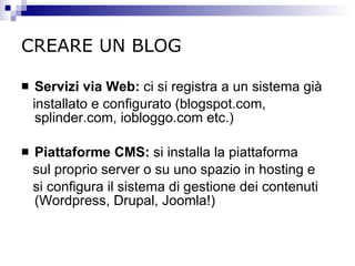 CREARE UN BLOG   Servizi via Web :  ci si registra a un sistema già installato e configurato (blogspot.com, splinder.com, iobloggo.com etc.) Piattaforme CMS :  si installa la piattaforma sul proprio server o su uno spazio in hosting e si configura il sistema di gestione dei contenuti (Wordpress, Drupal, Joomla!) 