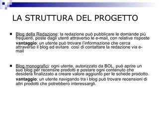 Blog della Redazione : la redazione può pubblicare le domande più frequenti, poste dagli utenti attraverso le e-mail, con relative risposte  vantaggio : un utente può trovare l’informazione che cerca attraverso il blog ed evitare  così di contattare la redazione via e-mail Blog monografici : ogni utente, autorizzato da BOL, può aprire un suo blog per recensire prodotti e postare ogni contenuto che desidera finalizzato a creare valore aggiunto per le schede prodotto. vantaggio : un utente navigando tra i blog può trovare recensioni di altri prodotti che potrebbero interessargli.   LA STRUTTURA DEL PROGETTO 