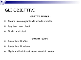 GLI OBIETTIVI OBIETTIVI PRIMARI Creare  valore aggiunto alle schede prodotto Acquisire  nuovi clienti Fidelizzare  i clienti EFFETTI TECNICI Aumentare  il traffico Aumentare  il trustrank  Migliorare  l’indicizzazione sui motori di ricerca 