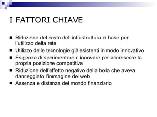 I FATTORI CHIAVE Riduzione del costo dell’infrastruttura di base per l’utilizzo della rete Utilizzo delle tecnologie già esistenti in modo innovativo Esigenza di sperimentare e innovare per accrescere la propria posizione competitiva Riduzione dell’effetto negativo della bolla che aveva danneggiato l’immagine del web Assenza e distanza del mondo finanziario 