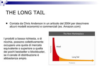 THE LONG TAIL Coniata da Chris Anderson in un articolo del 2004 per descrivere alcuni modelli economici e commerciali (es. Amazon.com) I prodotti a bassa richiesta, o di nicchia, possono collettivamente occupare una quota di mercato equivalente o superiore a quella dei pochi bestseller o blockbuster, se il canale di distribuzione è abbastanza ampio. 