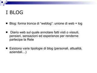 I BLOG Blog: forma tronca di “weblog”: unione di web + log Diario web sul quale annotare fatti visti o vissuti, pensieri, sensazioni ed esperienze per renderne partecipe la Rete Esistono varie tipologie di blog (personali, attualità, aziendali…) 