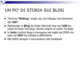 UN PO’ DI STORIA SUI BLOG Termine “ Weblog ” creato da  Jorn Barger  nel dicembre del  1997 Abbreviato in  Blog  da  Peter Merholz  che nel  1999  ha usato la frase "we blog“ dando origine al verbo "to blog“ In  Italia  il primo blog è comparso nel luglio del 2000 ma solo nel  2001  ha iniziato a diffondersi Nel 2003 nacque il meccanismo del trackback 