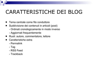 CARATTERISTICHE DEI BLOG Tema centrale come filo conduttore Suddivisione dei contenuti in articoli (post) - Ordinati cronologicamente in modo inverso - Aggiornati frequentemente Ruoli: autore, commentatore, lettore Caratteristiche extra - Permalink - Tag - RSS Feed - Trackback 