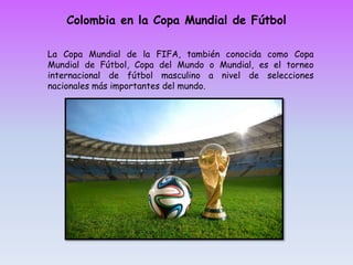 Colombia en la Copa Mundial de Fútbol
La Copa Mundial de la FIFA, también conocida como Copa
Mundial de Fútbol, Copa del Mundo o Mundial, es el torneo
internacional de fútbol masculino a nivel de selecciones
nacionales más importantes del mundo.
 