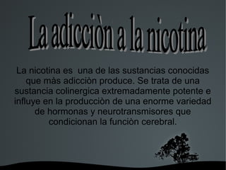   
j
La nicotina es una de las sustancias conocidas
que màs adicciòn produce. Se trata de una
sustancia colinergica extremadamente potente e
influye en la producciòn de una enorme variedad
de hormonas y neurotransmisores que
condicionan la funciòn cerebral.
 