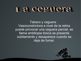   
Tabaco y ceguera :
Vasoconstrictora a nivel de la retina
puede provocar una ceguera parcial, se
llama ambliopia tòxica se presenta
subitamente y desaparece cuando se
deja de fumar.
 