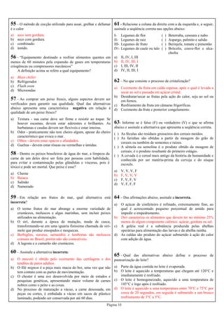 Página 10
55 – O método de cocção utilizado para assar, grelhar e defumar
é o calor
a) seco sem gordura.
b) seco com gordura.
c) combinado.
d) úmido.
56 – “Equipamento destinado a resfriar alimentos quentes em
menos de 60 minutos pela expansão de gases em temperaturas
criogênicas ou compressores mecânicos”
A definição acima se refere a qual equipamento?
a) Blast chiller
b) Refrigerador
c) Flash oven
d) Microondas
58 – Dentre os peixes brasileiros de água do mar, a limpeza da
carne de um deles deve ser feita por pessoas com habilidade,
para evitar a contaminação pelas glândulas e vísceras, pois é
tóxico e pode ser mortal. Que peixe é esse?
a) Cherne
b) Baiacu
c) Salmão
d) Namorado
59 – Em relação aos frutos do mar, qual alternativa está
incorreta?
a) O termo frutos do mar abrange a enorme variedade de
crustáceos, moluscos e algas marinhas, sem incluir peixes
utilizados na alimentação.
b) O siri, durante a época de mutação, muda de casca,
transformando-se em uma iguaria finíssima chamada de siri-
mole que produz ensopados e moquecas.
c) Berbigões, sururus, sarnambis e lambretas são moluscos
comuns no Brasil, porém não são comestíveis.
d) A lagosta e o camarão são crustáceos.
57 – Ao comprar um peixe fresco, alguns aspectos devem ser
verificados para garantir sua qualidade. Qual das alternativas
abaixo apresenta uma característica negativa em relação à
qualidade de um peixe fresco?
a) Textura - sua carne deve ser firme e resistir ao toque. Se
houver escamas, devem estar aderentes e brilhantes. As
barbatanas e caudas devem ser flexíveis e estar inteiras.
b) Odor - praticamente não tem cheiro algum, apesar do cheiro
característico que evoca o mar.
c) Olhos - devem estar opacos e afundados.
d) Guelras - devem estar róseas ou vermelhas e úmidas.
61 - Relacione a coluna da direita com a da esquerda e, a seguir,
assinale a seqüência correta nas opções abaixo:
I- Legumes de flor ( ) Beterraba, cenoura e nabo
II- Legumes de raiz ( ) Aspargo, palmito e salsão
III- Legumes de fruto ( ) Berinjela, tomate e pimentão
IV- Legumes de caule ou talo ( ) Brócolis, couve-flor e alca-
chofra
a) II, IV, I, III
b) II, IV, III, I
c) I, III, IV, II
d) IV, II, III, I
62 – No que consiste o processo de cristalização?
a) Cozimento da fruta em calda espessa, após o qual é levada a
secar ao sol e passada em açúcar cristal.
b) Desidratar/secar as frutas pela ação do calor, seja ao sol ou
em fornos.
c) Resfriamento da fruta em câmaras frigoríficas.
d) Cozimento da fruta e posterior congelamento.
60 – Assinale a alternativa incorreta:
a) O mocotó é obtido pelo cozimento das cartilagens e dos
tendões de patos adultos.
b) O filé mignon é a peça mais macia do boi, uma vez que não
tem contato com as partes de movimentação.
c) O chester é uma ave desenvolvida por meio de estudos e
pesquisas genéticas, apresentando maior volume de carnes
nobres como o peito e as coxas.
d) No processo de maturação a vácuo, a carne desossada, em
peças ou cortes, é embalada a vácuo em sacos de plástico
laminado, podendo ser conservada por até 60 dias.
64 – Das afirmações abaixo, assinale a incorreta.
a) O açúcar de confeiteiro é refinado, extremamente fino, ao
qual é acrescentado pequeno percentual de amido para
impedir o empedramento.
b) Diet caracteriza os alimentos que devem ter no mínimo 25%
menos de algum componente calórico: açúcar, gordura ou sal.
c) A geléia real é a substância produzida pelas abelhas
operárias para alimentação das larvas e da abelha rainha.
d) As caldas são produto do açúcar submetido à ação do calor
com adição de água.
63- Informe se é falso (F) ou verdadeiro (V) o que se afirma
abaixo e assinale a alternativa que apresenta a seqüência correta.
( ) As féculas são resíduos grosseiros dos cereais moídos.
( ) As farinhas são obtidas a partir da moagem do grão de
cereais ou também de sementes e raízes.
( ) A sêmola ou semolina é o produto obtido da moagem de
cereais; é o produto resultante do primeiro estágio.
( ) A cevada é o cereal mais antigo da história da humanidade e
conhecida por ser matéria-prima da cerveja e do uísque
escocês.
a) V, V, V, F
b) F, V, V, V
c) F, V, F, V
d) V, F, F, F
65 – Qual das alternativas abaixo define o processo de
pasteurização do leite?
a) Parte da água contida no leite é evaporada.
b) O leite é aquecido a temperaturas que chegam até 120°C e
imediatamente é resfriado.
c) O leite é homogeneizado, aquecido a uma temperatura de
145°C e logo após é resfriado.
d) O leite é aquecido a uma temperatura entre 70°C e 75°C por
cerca de 20 segundos, em seguida é submetido a um brusco
resfriamento de 3°C a 5°C.
 