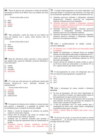 Página 11
66 – “Peixe de água do mar, pertencente à família do bacalhau,
encontrado no litoral sul do Brasil. Suas ovas também são muito
apreciadas.”
O texto acima refere-se a(o):
a) atum
b) bagre
c) abrótea
d) salmão
67 – “São produzidos a partir das claras de ovos batidos em
neve em conjunto com o açúcar, tendo diversos usos na
confeitaria.”
O texto acima refere-se a(o):
a) pavê
b) charlote
c) marzipã
d) merengue
68 – Qual das alternativas abaixo apresenta o termo genérico
que engloba toda a gama de embutidos, presuntos defumados e
outros derivados?
a) canapê
b) marzipã
c) consomês
d) charcutaria
71 – A relação tempo/temperatura é um critério importante a ser
observado durante o recebimento dos alimentos. Caso haja mais
de um fornecedor aguardando, a ordem de recebimento deve ser:
a) Alimentos perecíveis resfriados e refrigerados; alimentos
não-perecíveis; alimentos perecíveis em temperatura
ambiente; alimentos perecíveis congelados.
b) Alimentos perecíveis resfriados e refrigerados; alimentos
perecíveis congelados; alimentos perecíveis em temperatura
ambiente; alimentos não-perecíveis.
c) Alimentos perecíveis congelados; alimentos perecíveis
resfriados e refrigerados; alimentos não-perecíveis;
alimentos perecíveis em temperatura ambiente.
d) Alimentos não-perecíveis; alimentos perecíveis congelados;
alimentos perecíveis resfriados e refrigerados; alimentos
perecíveis em temperatura ambiente.
69 – “É o leite que sofre processo de acidificação natural pela
bactéria Streptococcus lactis, elaborada artesanal ou
industrialmente.”
O texto acima refere-se a(o):
a) coalhada
b) manteiga
c) margarina
d) creme de leite
70 - O transporte de alimentos deve obedecer a normas técnicas
para garantir a integridade e a qualidade do produto. São
recomendações para o transporte de alimentos, exceto:
a) Manter o veículo de transporte de alimentos em perfeito
estado de conservação e higiene.
b) Utilizar meio de transporte cuja cabine do condutor seja
isolada da parte que contém os alimentos.
c) Assegurar que os materiais utilizados para proteção e
fixação da carga não representem fonte de contaminação ao
produto.
d) Transportar pessoas, animais, substâncias estranhas,
produtos tóxicos ou alimentos crus juntamente com
alimentos prontos.
74 – Sobre o pré-preparo de carnes, assinale a afirmativa
incorreta.
a) Na área de pré-preparo, não deve haver higienização de
mãos ou utensílios no tanque, caso algum produto esteja em
descongelamento em água corrente no seu interior.
b) No pré-preparo de carnes, retirar pequenos lotes do produto
para manuseio, de forma que o processo não ultrapasse 30
minutos após o produto ter atingido 10°C.
c) A área de pré-preparo deve ser usada somente para a
manipulação de carnes cruas, sendo vetada a manipulação
de produtos prontos para o consumo.
d) Utilizar a mesma tábua de madeira para carnes, aves e
pescados.
75 – No processo de cocção, as carnes devem atingir no mínimo
a temperatura de ___ºC, por pelo menos 5 minutos, em intervalo
de tempo máximo de 2 horas.
a) 15
b) 30
c) 55
d) 74
72 – Sobre o acondicionamento de saladas, assinale a
alternativa incorreta.
a) Os alimentos crus e cozidos devem ser armazenados juntos
em geladeira.
b) Quando em resfriamento, os alimentos devem ser mantidos
cobertos com filme plástico após atingir a temperatura de 10°C.
c) As sobras de saladas cozidas devem ser desprezadas caso o
critério de temperatura na distribuição (máximo de 10°C)
não tenha sido atingido.
d) O prazo máximo de validade de saladas cozidas ou cruas é
de 24 horas, desde que armazenadas a no máximo 4°C ou
8°C, respectivamente, após análise sensorial.
73 – O descongelamento de carnes sob refrigeração deve ser
feito em câmara de descongelamento ou geladeira até
a) 5°C.
b) 10°C.
c) 15°C.
d) 20°C.
 