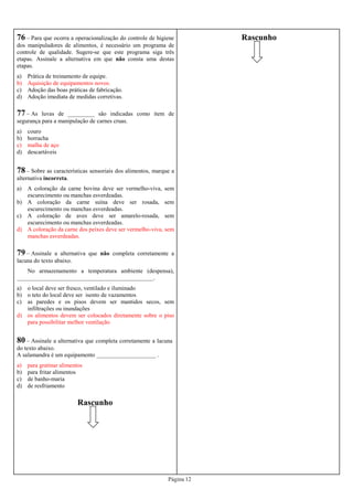 Página 12
76 – Para que ocorra a operacionalização do controle de higiene
dos manipuladores de alimentos, é necessário um programa de
controle de qualidade. Sugere-se que este programa siga três
etapas. Assinale a alternativa em que não consta uma destas
etapas.
a) Prática de treinamento de equipe.
b) Aquisição de equipamentos novos.
c) Adoção das boas práticas de fabricação.
d) Adoção imediata de medidas corretivas.
77 – As luvas de _________ são indicadas como item de
segurança para a manipulação de carnes cruas.
a) couro
b) borracha
c) malha de aço
d) descartáveis
79 – Assinale a alternativa que não completa corretamente a
lacuna do texto abaixo.
No armazenamento a temperatura ambiente (despensa),
______________________________________________.
a) o local deve ser fresco, ventilado e iluminado
b) o teto do local deve ser isento de vazamentos
c) as paredes e os pisos devem ser mantidos secos, sem
infiltrações ou inundações
d) os alimentos devem ser colocados diretamente sobre o piso
para possibilitar melhor ventilação
80 – Assinale a alternativa que completa corretamente a lacuna
do texto abaixo.
A salamandra é um equipamento ____________________ .
a) para gratinar alimentos
b) para fritar alimentos
c) de banho-maria
d) de resfriamento
78 – Sobre as características sensoriais dos alimentos, marque a
alternativa incorreta.
a) A coloração da carne bovina deve ser vermelho-viva, sem
escurecimento ou manchas esverdeadas.
b) A coloração da carne suína deve ser rosada, sem
escurecimento ou manchas esverdeadas.
c) A coloração de aves deve ser amarelo-rosada, sem
escurecimento ou manchas esverdeadas.
d) A coloração da carne dos peixes deve ser vermelho-viva, sem
manchas esverdeadas.
Rascunho
Rascunho
 