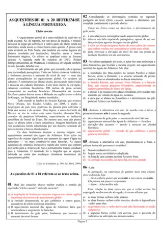 Página 3
AS QUESTÕES DE 01 A 20 REFEREM-SE
À LÍNGUA PORTUGUESA
As questões de 01 a 04 referem-se ao texto acima.
01 - Qual das situações abaixo melhor explica o sentido da
expressão “efeito cascata”, utilizada no texto?
a) A ampliação de fenômenos naturais trágicos em várias regiões
do planeta decorrentes do aquecimento global.
b) A emissão desmesurada de gás carbônico e outros gases,
causadores do efeito estufa na atmosfera.
c) O aquecimento anormal das águas do Atlântico, fator que
desencadeou o surgimento de furacões.
d) O derretimento do gelo polar, fenômeno que provoca o
aumento do nível do mar.
02 - Considerando as informações contidas no segundo
parágrafo do texto Efeito cascata, assinale a alternativa que
completa corretamente o período abaixo.
Tanto no Ártico como na Antártica, o derretimento do
gelo polar
a) é uma das piores conseqüências do aquecimento global.
b) oferece um belo espetáculo paisagístico, apesar de ser um
dos principais agentes do aquecimento global.
c) é mais um elo preocupante dentro de uma cadeia de eventos
que podem resultar em conseqüências ainda mais sérias.
d) pode provocar a elevação do nível do mar nas praias do
nordeste brasileiro em até cem metros.
Efeito cascata
O aquecimento global já é uma realidade da qual não se
pode escapar. Se, de repente, por um passe de mágica, o mundo
deixasse de jogar gás carbônico e outros gases do efeito estufa na
atmosfera, ainda assim o clima ficaria mais quente. A prova está
mais evidente no Pólo Norte, mas também em outras regiões do
planeta, assoladas por inundações, furacões, secas e outros
fenômenos trágicos. Os efeitos se ampliam como se fossem
cascata. A segunda parte do relatório do IPCC (Painel
Intergovernamental de Mudanças Climáticas), divulgada também
no ano passado, detalha isso.
O derretimento do gelo polar, por exemplo, não é apenas
uma curiosidade paisagística. Tanto no Ártico como na Antártica,
o fenômeno provoca o aumento do nível do mar — uma das
piores conseqüências do aquecimento global. Os oceanos já
subiram 17 centímetros no último século, provocando mais erosão
e ressacas em cidades litorâneas. Com meio metro de elevação,
calculam cientistas brasileiros, 100 metros de praia seriam
consumidos no nordeste brasileiro. Ilhas-nações do oceano
Pacífico e países baixos como a Holanda ou regiões como o delta
do Ganges, em Bangladesh, seriam inundados.
Todo mundo se lembra do furacão Katrina, que arrasou
Nova Orleans, nos Estados Unidos, em 2005, e expôs o
despreparo do país mais poderoso do planeta para enfrentar a
fúria dos ventos e do oceano. Dias depois, a costa do Golfo do
México se viu às voltas com outro furacão, chamado Rita,
causador de prejuízos bilionários, especialmente na indústria
petrolífera do litoral do Texas. No mesmo ano, uma das piores
secas se abateu sobre a bacia amazônica. Imagens familiares de
rios caudalosos foram substituídas por um deserto, semeado de
peixes mortos e barcos abandonados.
Os dois fenômenos tiveram a mesma origem: um
aquecimento anormal das águas do Atlântico. Mais calor na
superfície do oceano significou um aumento de vapor d’água na
atmosfera — ou mais combustível para furacões. As águas
aquecidas do Atlântico afetaram o regime dos ventos que sopram
do Caribe para a América do Sul e normalmente trazem umidade
para a Amazônia. O resultado foi a tragédia que se seguiu,
debitada na conta das mudanças climáticas resultantes do
aquecimento global.
(Guia do Estudante, p. 190, Ed. Abril, 2009)
03 - No último parágrafo do texto, o autor faz uma referência a
dois fenômenos que tiveram a mesma origem: um aquecimento
anormal das águas do Atlântico. São eles:
a) a inundação das Ilhas-nações do oceano Pacífico e países
baixos, como a Holanda, e o deserto semeado de peixes
mortos e barcos abandonados na bacia amazônica.
b) o furacão Katrina, que arrasou Nova Orleans, e o furacão
Rita, que causou prejuízos bilionários, especialmente na
indústria petrolífera do litoral do Texas.
c) a erosão e as ressacas em cidades litorâneas, provocadas pelo
aumento do volume de água nos oceanos.
d) a seca que se abateu na Amazônia e o derretimento do gelo
polar no Ártico e na Antártica.
04 - Assinale a alternativa em que, de acordo com o texto, o
primeiro elemento não é causa do segundo.
a) derretimento do gelo polar — aumento do nível do mar
b) aquecimento anormal das águas do Atlântico — furacões
c) elevação dos oceanos — erosão e ressacas em cidades
litorâneas
d) aquecimento global — emissão de gás carbônico e outros
gases na atmosfera
05 - Assinale a alternativa em que, pluralizando-se a frase, a
palavra destacada permanece invariável.
a) Nosso combustível é caro.
b) Seguia anexa ao relatório a duplicata.
c) A dona de casa compra na feira bastante fruta.
d) A confusão na cozinha, ao meio-dia, era meio grande.
06 - Leia:
O advogado, na esperança de ganhar mais uma cliente,
disse à dona da loja:
— Se a senhora quiser que eu aceito a sua causa, eu aceito.
Ela pensou um pouco e respondeu:
— Hum... Acho melhor não.
Com relação às duas vezes em que o verbo aceitar foi
empregado no discurso do advogado, é correto afirmar que
a) as duas formas verbais estão erradas.
b) as duas formas verbais estão corretas, devido à dependência
verbal entre elas.
c) na primeira vez, o verbo deveria ter sido flexionado no modo
subjuntivo.
d) a segunda forma verbal está correta, pois o presente do
indicativo se sobrepõe aos demais modos.
 