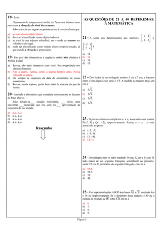 Página 5
18 - Leia:
O aumento da temperatura média da Terra nos últimos anos
provocou a elevação do nível dos oceanos.
Sobre o trecho em negrito no período acima é correto afirmar que
a) se trata de um objeto direto.
b) deve ser classificado como objeto indireto.
c) se trata de um adjunto adverbial, em virtude de oceano ser
referência de lugar.
d) pode ser classificado como objeto direto preposicionado, já
que o a de a elevação é preposição.
19 - Em qual das alternativas a regência verbal não obedece à
Norma Culta?
a) Teresa, não mais simpatizo com você. Sua prepotência nos
deixou distantes.
b) Não a quero, Teresa, como a queria tempos atrás. Nossa
amizade se diluiu.
c) Ela sempre se esqueceu da data de aniversário de nosso
casamento.
d) Teresa, minha esposa, gosta bem mais de cinema do que de
teatro.
20 - Assinale a alternativa que completa corretamente as lacunas
da frase abaixo.
João dirigiu-se___ estação rodoviária, ___ noite, para
encontrar ___namorada que iria com ele___ apresentação da
orquestra de sua cidade.
a) à, à, a, à
b) a, a, à, a
c) à, a, a, à
d) a, à, à, a
AS QUESTÕES DE 21 A 40 REFEREM-SE
À MATEMÁTICA
21 - A soma dos determinantes das matrizes 





− 26
42
e





−
47
12
é
a) 12.
b) 13.
c) 14.
d) 15.
22 - Dois lados de um triângulo medem 5 cm e 7 cm, e formam
entre si um ângulo cujo seno é 3/5. A medida do terceiro lado, em
cm, é
a) .25
b) .23
c) .35
d) .33
23 - Sejam os números complexos z1 e z2 associados aos pontos
P(–2, 3) e Q(1, –2), respectivamente. Assim, z3 = z1 . z2 está
associado ao ponto
a) (–2, –3).
b) (–1, 5).
c) (3, –4).
d) (4, 7).
24 - Um triângulo tem os lados medindo 10 cm, 12 cm e 15 cm. O
lado maior de um segundo triângulo, semelhante ao primeiro,
mede 27 cm. O perímetro do segundo triângulo, em cm, é
a) 66,6.
b) 58,9.
c) 52.
d) 48.
25 – Um trapézio isósceles ABCD tem bases AB e CD medindo 4 m
e 16 m, respectivamente. Se o perímetro desse trapézio é 40 m, a
medida da projeção de BC sobre CD, em m, é
a) 6.
b) 7.
c) 8.
d) 9.
Rascunho
 