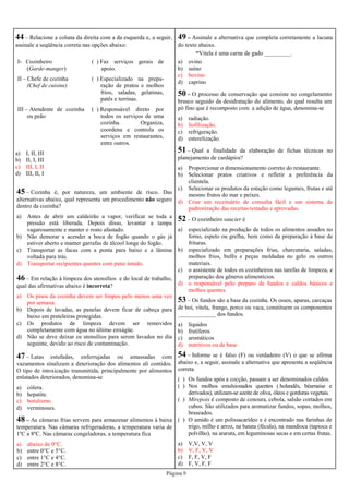 Página 9
44 – Relacione a coluna da direita com a da esquerda e, a seguir,
assinale a seqüência correta nas opções abaixo:
I- Cozinheiro
(Garde-manger)
( ) Faz serviços gerais de
apoio.
II – Chefe de cozinha
(Chef de cuisine)
( ) Especializado na prepa-
ração de pratos e molhos
frios, saladas, gelatinas,
patês e terrinas.
III – Atendente de cozinha
ou peão
( ) Responsável direto por
todos os serviços de uma
cozinha. Organiza,
coordena e controla os
serviços em restaurantes,
entre outros.
a) I, II, III
b) II, I, III
c) III, I, II
d) III, II, I
45 – Cozinha é, por natureza, um ambiente de risco. Das
alternativas abaixo, qual representa um procedimento não seguro
dentro da cozinha?
a) Antes de abrir um caldeirão a vapor, verificar se toda a
pressão está liberada. Depois disso, levantar a tampa
vagarosamente e manter o rosto afastado.
b) Não demorar a acender a boca de fogão quando o gás já
estiver aberto e manter garrafas de álcool longe do fogão.
c) Transportar as facas com a ponta para baixo e a lâmina
voltada para trás.
d) Transportar recipientes quentes com pano úmido.
46 – Em relação à limpeza dos utensílios e do local de trabalho,
qual das afirmativas abaixo é incorreta?
a) Os pisos da cozinha devem ser limpos pelo menos uma vez
por semana.
b) Depois de lavadas, as panelas devem ficar de cabeça para
baixo em prateleiras protegidas.
c) Os produtos de limpeza devem ser removidos
completamente com água no último enxágüe.
d) Não se deve deixar os utensílios para serem lavados no dia
seguinte, devido ao risco de contaminação.
47 – Latas estufadas, enferrujadas ou amassadas com
vazamentos sinalizam a deterioração dos alimentos ali contidos.
O tipo de intoxicação transmitida, principalmente por alimentos
enlatados deteriorados, denomina-se
a) cólera.
b) hepatite.
c) botulismo.
d) verminoses.
51 – Qual a finalidade da elaboração de fichas técnicas no
planejamento de cardápios?
a) Proporcionar o dimensionamento correto do restaurante.
b) Selecionar pratos criativos e refletir a preferência da
clientela.
c) Selecionar os produtos da estação como legumes, frutas e até
mesmo frutos do mar e peixes.
d) Criar um receituário de consulta fácil e um sistema de
padronização das receitas testadas e aprovadas.
52 – O cozinheiro saucier é
a) especializado na produção de todos os alimentos assados no
forno, espeto ou grelha, bem como da preparação à base de
frituras.
b) especializado em preparações frias, charcutaria, saladas,
molhos frios, bufês e peças moldadas no gelo ou outros
materiais.
c) o assistente de todos os cozinheiros nas tarefas de limpeza, e
preparação dos gêneros alimentícios.
d) o responsável pelo preparo de fundos e caldos básicos e
molhos quentes.
53 – Os fundos são a base da cozinha. Os ossos, aparas, carcaças
de boi, vitela, frango, porco ou vaca, constituem os componentes
_____________ dos fundos.
a) líquidos
b) frutíferos
c) aromáticos
d) nutritivos ou de base
48 – As câmaras frias servem para armazenar alimentos à baixa
temperatura. Nas câmaras refrigeradoras, a temperatura varia de
1ºC a 8ºC. Nas câmaras congeladoras, a temperatura fica
a) abaixo de 0°C.
b) entre 0°C e 5°C.
c) entre 1°C e 4°C.
d) entre 2°C e 8°C.
49 – Assinale a alternativa que completa corretamente a lacuna
do texto abaixo.
“Vitela é uma carne de gado _________.
a) ovino
b) suíno
c) bovino
d) caprino
50 – O processo de conservação que consiste no congelamento
brusco seguido da desidratação do alimento, do qual resulta um
pó fino que é recomposto com a adição de água, denomina-se
a) radiação.
b) liofilização.
c) refrigeração.
d) esterelização.
54 – Informe se é falso (F) ou verdadeiro (V) o que se afirma
abaixo e, a seguir, assinale a alternativa que apresenta a seqüência
correta.
( ) Os fundos após a cocção, passam a ser denominados caldos.
( ) Nos molhos emulsionados quentes ( holandês, béarnaise e
derivados), utilizam-se azeite de oliva, óleos e gorduras vegetais.
( ) Mirepoix é composto de cenoura, cebola, salsão cortados em
cubos. São utilizados para aromatizar fundos, sopas, molhos,
braseados.
( ) O amido é um polissacarídeo e é encontrado nas farinhas de
trigo, milho e arroz, na batata (fécula), na mandioca (tapioca e
polvilho), na araruta, em leguminosas secas e em certas frutas.
a) V,V, V, V
b) V, F, V, V
c) F, F, V, F
d) F, V, F, F
 