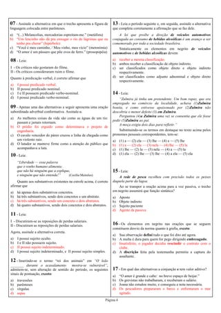 Página 4
07 - Assinale a alternativa em que o trecho apresenta a figura de
linguagem colocada entre parênteses.
a) “(...) Melancolias, mercadorias espreitam-me.” (metáfora)
b) “Um lencinho não dá pra enxugar o rio de lágrimas que eu
tenho pra chorar” (hipérbole)
c) “Você é meu caminho, / Meu vinho, meu vício” (metonímia)
d) “O amor é um pássaro que põe ovos de ferro.” (prosopopéia)
08 - Leia:
I - Os críticos não gostaram do filme.
II - Os críticos consideraram ruim o filme.
Quanto à predicação verbal, é correto afirmar que
a) I possui predicado verbal.
b) II possui predicado nominal.
c) I e II possuem predicado verbo-nominal.
d) I possui predicado verbo-nominal.
09 - Apenas uma das alternativas a seguir apresenta uma oração
subordinada adverbial conformativa. Assinale-a.
a) As melhores coisas da vida são como as águas de um rio:
passam e jamais retornam.
b) O prédio foi erguido como determinava o projeto de
engenharia.
c) O cavalo vencedor do páreo cruzou a linha de chegada como
um violento raio.
d) O lutador se manteve firme como a atenção do público que
acompanhava a luta.
10 - Leia:
“Liberdade — essa palavra
que o sonho humano alimenta;
que não há ninguém que a explique,
e ninguém que não entenda!” (Cecília Meireles)
Quanto aos substantivos existentes na estrofe acima, é correto
afirmar que
a) há apenas dois substantivos concretos.
b) há três substantivos, sendo dois concretos e um abstrato.
c) há três substantivos, sendo um concreto e dois abstratos.
d) há quatro substantivos, sendo dois concretos e dois abstratos.
13 - Leia o período seguinte e, em seguida, assinale a alternativa
que completa corretamente a afirmação que se faz dele.
A lei que proíbe a direção de veículos automotivos
conjugada ao consumo de bebidas alcoólicas é um avanço a ser
comemorado por toda a sociedade brasileira.
Sintaticamente os elementos em negrito de veículos
automotivos e de bebidas alcoólicas devem
a) receber a mesma classificação.
b) ambos receber a classificação de objeto indireto.
c) ser classificados como objeto direto e objeto indireto
respectivamente.
d) ser classificados como adjunto adnominal e objeto direto
respectivamente.
12 - Inserindo-se o termo “rei dos animais” em “O leão
_______ durante o acasalamento mostra-se vulnerável”,
admitem-se, sem alteração de sentido do período, os seguintes
sinais de pontuação, exceto:
a) travessões
b) parênteses
c) vírgulas
d) aspas
11 - Leia:
I - Discutiram-se as reposições de perdas salariais.
II - Discutiram as reposições de perdas salariais.
Agora, assinale a alternativa correta.
a) I possui sujeito oculto.
b) I e II não possuem sujeito.
c) II possui sujeito indeterminado.
d) I possui sujeito indeterminado, e II possui sujeito simples.
14 - Leia:
“Zulmira já tinha um pretendente. Um bom rapaz, que era
empregado no comércio da localidade, achava (1)Zulmira
bonita, e como estivesse apaixonado por (2)Zulmira não
descobria o menor defeito (3) em Zulmira.
Perguntou (4)a Zulmira uma vez se consentia que ele fosse
pedir (5)Zulmira ao pai.
A moça exigiu dois dias para refletir.”
Substituindo-se os termos em destaque no texto acima pelos
pronomes pessoais correspondentes, tem-se:
a) (1) a — (2) ela — (3) lhe — (4) a — (5) lhe
b) (1) a — (2) ela — (3) nela — (4) lhe — (5) la
c) (1) lhe — (2) la — (3) nela — (4) a — (5) la
d) (1) ela — (2) lhe — (3) lhe — (4) a ela — (5) ela
15 - Leia:
A rede de pesca recolheu com precisão todos os peixes
daquela parte da lagoa.
Ao se transpor a oração acima para a voz passiva, o trecho
em negrito assumirá que função sintática?
a) Aposto
b) Objeto indireto
c) Sujeito paciente
d) Agente da passiva
16 - Os elementos em negrito nas orações que se seguem
constituem desvio da norma quanto à grafia, exceto:
a) Sua observação defini tudo o que foi dito até agora.
b) A multa é dura para quem for pego dirigindo embreagado.
c) Insatisfeito, o jogador decidiu rescindir o contrato com o
clube.
d) A discrição feita pela testemunha permitiu a captura do
assaltante.
17 - Em qual das alternativas a conjunção e tem valor aditivo?
a) “O amor é grande e cabe/ no breve espaço de beijar.”
b) Os grevistas não trabalharam, e receberam o salário.
c) Joana não estudou muito, e conseguiu a nota necessária.
d) Os pescadores prepararam o barco e enfrentaram o mar
agitado.
 