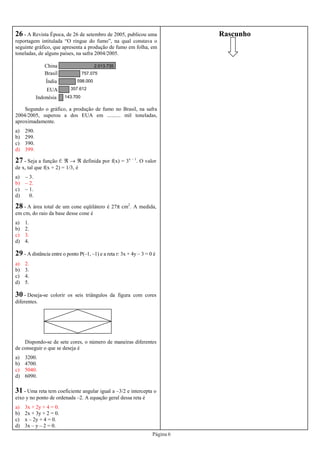 Página 6
143.700
357.612
598.000
757.075
2.013.735
26 - A Revista Época, de 26 de setembro de 2005, publicou uma
reportagem intitulada “O ringue do fumo”, na qual constava o
seguinte gráfico, que apresenta a produção de fumo em folha, em
toneladas, de alguns países, na safra 2004/2005.
Segundo o gráfico, a produção de fumo no Brasil, na safra
2004/2005, superou a dos EUA em .......... mil toneladas,
aproximadamente.
a) 290.
b) 299.
c) 390.
d) 399.
China
Brasil
Índia
EUA
Indonésia
27 - Seja a função f: ℜ → ℜ definida por f(x) = 3x – 1
. O valor
de x, tal que f(x + 2) = 1/3, é
a) – 3.
b) – 2.
c) – 1.
d) 0.
28 - A área total de um cone eqüilátero é 27π cm2
. A medida,
em cm, do raio da base desse cone é
a) 1.
b) 2.
c) 3.
d) 4.
29 - A distância entre o ponto P(–1, –1) e a reta r: 3x + 4y – 3 = 0 é
a) 2.
b) 3.
c) 4.
d) 5.
30 - Deseja-se colorir os seis triângulos da figura com cores
diferentes.
Dispondo-se de sete cores, o número de maneiras diferentes
de conseguir o que se deseja é
a) 3200.
b) 4700.
c) 5040.
d) 6090.
31 - Uma reta tem coeficiente angular igual a –3/2 e intercepta o
eixo y no ponto de ordenada –2. A equação geral dessa reta é
a) 3x + 2y + 4 = 0.
b) 2x + 3y + 2 = 0.
c) x – 2y + 4 = 0.
d) 3x – y – 2 = 0.
Rascunho
 