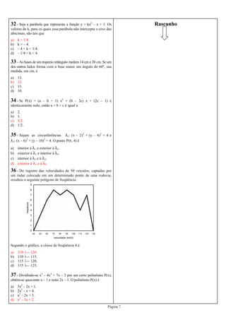 Página 7
32 - Seja a parábola que representa a função y = kx2
– x + 1. Os
valores de k, para os quais essa parábola não intercepta o eixo das
abscissas, são tais que
a) k > 1/4.
b) k > – 4.
c) – 4 < k < 1/4.
d) – 1/4 < k < 4.
33 - As bases de um trapézio retângulo medem 14 cm e 20 cm. Se um
dos outros lados forma com a base maior um ângulo de 60º, sua
medida, em cm, é
a) 13.
b) 12.
c) 11.
d) 10.
34 - Se P(x) = (a – b + 1) x2
+ (b – 2c) x + (2c – 1) é
identicamente nulo, então a + b + c é igual a
a) 2.
b) 1.
c) 3/2.
d) 1/2.
35 - Sejam as circunferências λ1: (x – 2)2
+ (y – 4)2
= 4 e
λ2: (x – 6)2
+ (y – 10)2
= 4. O ponto P(6, 4) é
a) interior à λ1 e exterior à λ2.
b) exterior à λ1 e interior à λ2.
c) interior à λ1 e à λ2.
d) exterior à λ1 e à λ2.
36 - Do registro das velocidades de 50 veículos, captadas por
um radar colocado em um determinado ponto de uma rodovia,
resultou o seguinte polígono de freqüência:
Segundo o gráfico, a classe de freqüência 4 é
a) 110  120.
b) 110  115.
c) 115  120.
d) 115  125.
0
1
2
3
4
5
6
7
8
9
45 55 65 75 85 95 105 115 125 135
velocidade (km/h)
freqüência
37 - Dividindo-se x3
– 4x2
+ 7x – 3 por um certo polinômio P(x),
obtém-se quociente x – 1 e resto 2x – 1. O polinômio P(x) é
a) 3x2
– 2x + 1.
b) 2x2
– x + 4.
c) x2
– 2x + 3.
d) x2
– 3x + 2.
Rascunho
 