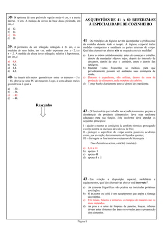 Página 8
38 - O apótema de uma pirâmide regular mede 6 cm, e a aresta
lateral, 10 cm. A medida da aresta da base dessa pirâmide, em
cm, é
a) 12.
b) 14.
c) 16.
d) 18.
39 - O perímetro de um triângulo retângulo é 24 cm, e as
medidas de seus lados, em cm, estão expressas por x – 2, x e
x + 2. A medida da altura desse triângulo, relativa à hipotenusa,
em cm, é
a) 4,8.
b) 4,6.
c) 4,4.
d) 4,2.
Rascunho
40 - Ao inserir três meios geométricos entre os números – 3 e
– 48, obteve-se uma PG decrescente. Logo, a soma desses meios
geométricos é igual a
a) – 30.
b) – 36.
c) – 42.
d) – 48.
AS QUESTÕES DE 41 A 80 REFEREM-SE
À ESPECIALIDADE DE COZINHEIRO
41 – Os princípios de higiene devem acompanhar o profissional
da cozinha durante todo o tempo. A higiene corporal inclui
medidas corriqueiras e saudáveis às partes externas do corpo.
Qual das alternativas abaixo não se enquadra em tais medidas?
a) Lavar as mãos cuidadosamente: antes de começar o trabalho,
depois de manipular objetos sujos, depois do intervalo de
descanso, depois de usar o sanitário, antes e depois das
refeições.
b) Realizar visitas freqüentes ao médico, para que
periodicamente possam ser avaliadas suas condições de
saúde.
c) Durante o expediente, não utilizar, dentro da área de
produção de alimentos, rede protetora de cabelos.
d) Tomar banho diariamente antes e depois do expediente.
42 – O funcionário que trabalha no acondicionamento, preparo e
distribuição de produtos alimentícios deve usar uniforme
adequado para sua função. Este uniforme deve atender os
seguintes princípios:
I – ajudar a manter as condições de conforto térmico, protegendo
o corpo contra os excessos de calor ou de frio;
II – proteger a superfície do corpo contra possíveis acidentes
como, por exemplo, derramamento de líquidos quentes;
III – distinguir os funcionários em termos de hierarquia.
Das afirmativas acima, está(ão) correta(s)
a) I, II e III
b) apenas I
c) apenas II
d) apenas I e II
43 – Em relação a disposição espacial, mobiliário e
equipamentos, qual das alternativas abaixo está incorreta?
a) As câmaras frigoríficas não podem ser instaladas próximas
aos fogões.
b) O exaustor ou coifa é um equipamento que aspira a fumaça
da cozinha.
c) Em mesas, balcões e armários, os tampos de madeira são os
mais indicados.
d) As pias e o setor de limpeza de panelas, louças, talheres
devem estar distantes das áreas reservadas para a preparação
dos alimentos.
 
