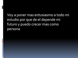 Voy a poner mas entusiasmo a todo mi
estudio por que de el depende mi
futuro y puedo crecer mas como
persona
 