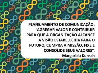 PLANEJAMENTO DE COMUNICAÇÃO: 
“AGREGAR VALOR E CONTRIBUIR 
PARA QUE A ORGANIZAÇÃO ALCANCE 
A VISÃO ESTABELECIDA PARA O 
FUTURO, CUMPRA A MISSÃO, FIXE E 
CONSOLIDE SEUS VALORES”. 
Margarida Kunsch 
 