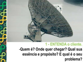 1 - ENTENDA o cliente. 
-Quem é? Onde quer chegar? Qual sua 
essência e propósito? E qual é o seu 
problema? 
 
