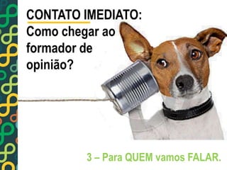 CONTATO IMEDIATO: 
Como chegar ao 
formador de 
opinião? 
3 – Para QUEM vamos FALAR. 
 