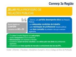 Conrerp 3a Região 
ZELAR PELA PROFISSÃO DE 
RELAÇÕES PÚBLICAS 
Somos ligados ao 
CONFERP 
e atuamos em MG e ES 
- Zelamos pelo perfeito desempenho ético das Relações 
Públicas 
- por adequadas condições de trabalho 
- pela valorização do profissional relações públicas 
- pelo bom conceito da profissão e dos que a exercem 
legalmente. 
• 1º e único Conselho Regional com sede própria 
• Gestão transparente do $ do contribuinte 
• Relacionamento com empresas e mercado 
• Conselheiros atuam de forma voluntária e são eleitos pelo voto direto dos profissionais 
registrados. 
• Conselheiros com forte expertise de mercado e conhecimento das leis das RPs.. 
Cuidar | Orientar | Fiscalizar | Disciplinar | Cumprir a lei e o Código de Ética da Profissão 
 