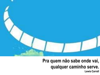 Pra quem não sabe onde vai, 
qualquer caminho serve. 
Lewis Carroll 
 