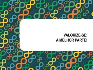 VALORIZE-SE: 
A MELHOR PARTE! 
 