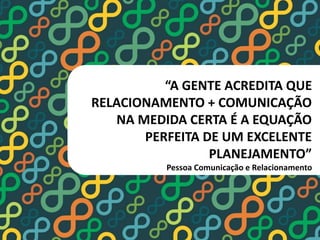“A GENTE ACREDITA QUE 
RELACIONAMENTO + COMUNICAÇÃO 
NA MEDIDA CERTA É A EQUAÇÃO 
PERFEITA DE UM EXCELENTE 
PLANEJAMENTO” 
Pessoa Comunicação e Relacionamento 
 