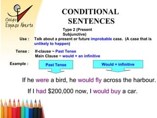 Type 2 (Present Subjunctive) Use : Talk about a present or future improbable case. (A case that is unlikely to happen ) Tense : If-clause ~ Past Tense Main Clause ~ would + an infinitive Example : If he were a bird, he would fly across the harbour. Past Tense Would + infinitive If I had $200,000 now, I would buy a car. CONDITIONAL SENTENCES