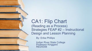CA1: Flip Chart
(Reading as a Process)
Strategies FEAP #2 – Instructional
Design and Lesson Planning
By: Erika Phillips
Indian River State College
Professor Kinggard
RED4348
 