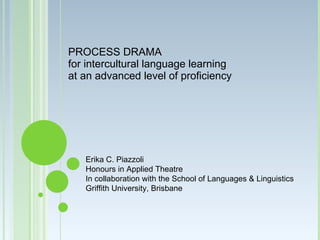 PROCESS DRAMA
for intercultural language learning
at an advanced level of proficiency




   Erika C. Piazzoli
   Honours in Applied Theatre
   In collaboration with the School of Languages & Linguistics
   Griffith University, Brisbane
 