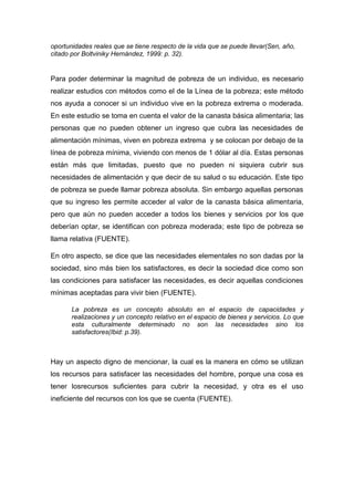 oportunidades reales que se tiene respecto de la vida que se puede llevar(Sen, año,
citado por Boltviniky Hernández, 1999: p. 32).
Para poder determinar la magnitud de pobreza de un individuo, es necesario
realizar estudios con métodos como el de la Línea de la pobreza; este método
nos ayuda a conocer si un individuo vive en la pobreza extrema o moderada.
En este estudio se toma en cuenta el valor de la canasta básica alimentaria; las
personas que no pueden obtener un ingreso que cubra las necesidades de
alimentación mínimas, viven en pobreza extrema y se colocan por debajo de la
línea de pobreza mínima, viviendo con menos de 1 dólar al día. Estas personas
están más que limitadas, puesto que no pueden ni siquiera cubrir sus
necesidades de alimentación y que decir de su salud o su educación. Este tipo
de pobreza se puede llamar pobreza absoluta. Sin embargo aquellas personas
que su ingreso les permite acceder al valor de la canasta básica alimentaria,
pero que aún no pueden acceder a todos los bienes y servicios por los que
deberían optar, se identifican con pobreza moderada; este tipo de pobreza se
llama relativa (FUENTE).
En otro aspecto, se dice que las necesidades elementales no son dadas por la
sociedad, sino más bien los satisfactores, es decir la sociedad dice como son
las condiciones para satisfacer las necesidades, es decir aquellas condiciones
mínimas aceptadas para vivir bien (FUENTE).
La pobreza es un concepto absoluto en el espacio de capacidades y
realizaciones y un concepto relativo en el espacio de bienes y servicios. Lo que
esta culturalmente determinado no son las necesidades sino los
satisfactores(Ibid: p.39).
Hay un aspecto digno de mencionar, la cual es la manera en cómo se utilizan
los recursos para satisfacer las necesidades del hombre, porque una cosa es
tener losrecursos suficientes para cubrir la necesidad, y otra es el uso
ineficiente del recursos con los que se cuenta (FUENTE).
 