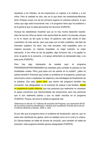 escolares a los infantes, se les proporciona un ingreso a la madres y a los
niños. Pero la realidad es otra, eso es lo que dicen las estadísticas.Mientras
tanto Chiapas ocupa uno de los primeros lugares en pobreza extrema, lo que
indica que algo está funcionando mal, o el programa tiene aquí el problema o
es la gente la que no sabe aprovechar los recursos (FUENTE).
Aunque las estadísticas muestran que ya no hay mucha deserción escolar,
claro tal vez los niños ya tienen más oportunidad de asistir a la escuela, porque
si no lo hacen se les quita la beca. El gobierno solo está viendo el lado
cuantitativo de este asunto, pero que pasa con el lado cualitativo, del lado de
bienestar subjetivo. Es decir, hay más escuelas, más hospitales, pero no
mejores escuelas, no mejores hospitales, no mejor nutrición, no mejor
educación. A los niños se les da papillas, algo funciona mal, o la papilla no
sirve, la gente no la consume, o el apoyo alimentario es demasiado bajo, o es
todo junto (FUENTE).
Pero hay algo interesante de resaltar aquí: el programa
PROGRESA/OPORTUNIDADES fue diseñado para combatir la pobreza en las
localidades rurales. Pero,¿qué pasa con los pobres en la ciudad?, ¿ellos no
pobres también? Entonces aquí existe un problema en el programa, puesto que
sería bueno volver a replantear los objetivos y las estrategias de focalización de
la pobreza. Con esto quiero decir que dentro del programa también hay
corrupción, hay desigualdad, en el momento de evaluar a las familias. Desde
mi experiencia puedo observar que hay personas que realmente no necesitan
el apoyo económico que Oportunidades les proporciona, pero hay personas
que si son realmente pobres y que no están inscritos en el programa
(FUENTE). Porque, tal como lo señala la siguiente cita:
Obtenemos la cifra de 12.7 millones de excluidos del Progresa, que representa 58.5%
de los pobres extremos identificados, mientras que la población incluida sería solo de
9 millones (Boltvinik y Damián, 2004: p. 324).
Es por ello que el programa tiene un problema de focalización; esto es, que no
están bien distribuido los gastos, tanto en edades como en lo rural y lo urbano.
En Oportunidades se habla de errores de inclusión, pero también se habla de
exclusión; este programa también genera desigualdad (FUENTE).
 