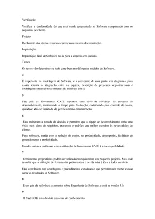 Verificação
Verificar a conformidade do que está sendo apresentado no Software comparando com os
requisitos de cliente.
Projeto
Declaração das etapas, recursos e processos em uma documentação.
Implantação
Implantação final do Software na ou para a empresa em questão.
Testes
Os testes vão determinar se tudo corre bem nos diferentes módulos de Software.
4
É importante na modelagem de Software, e a conversão de suas partes em diagramas, para
assim permitir a integração entre as equipes, descrição de processos organizacionais e
abordagem com relação à estrutura do Software em si.
5
Sim, pois as ferramentas CASE suportam uma série de atividades do processo de
desenvolvimento, minimizando o tempo para finalização, contribuindo para controle de custos,
qualidade ideal e facilidade de gerenciamento e manutenção.
6
Elas melhoram a tomada de decisão, e permitem que a equipe de desenvolvimento tenha uma
visão mais clara de requisitos, processos e padrões que melhor atendem às necessidades de
cliente.
Para software, auxilia com a redução de custos, na produtividade, desempenho, facilidade de
gerenciamento e produtividade.
Um dos maiores problemas com a utilização de ferramentas CASE é a incompatibilidade.
7
Ferramentas proprietárias podem ser utilizadas tranquilamente em pequenos projetos. Mas, vale
ressaltar que a utilização de ferramentas padronizadas e certificadas é ideal a todos os níveis.
Elas contribuem com abordagens e procedimentos estudados e que permitem um melhor estudo
sobre os resultados de Software.
8
É um guia de referência a assuntos sobre Engenharia de Software, e está na versão 3.0.
9
O SWEBOK está dividido em áreas de conhecimento.
 