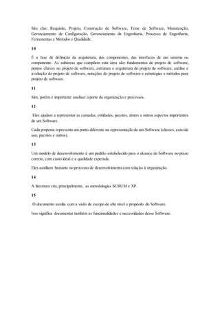 São elas: Requisito, Projeto, Construção de Software, Teste de Software, Manutenção,
Gerenciamento de Configuração, Gerenciamento da Engenharia, Processo de Engenharia,
Ferramentas e Métodos e Qualidade.
10
É a fase de definição da arquitetura, dos componentes, das interfaces de um sistema ou
componente. As subáreas que compõem esta área são: fundamentos de projeto de software,
pontos chaves no projeto de software, estrutura e arquitetura do projeto de software, análise e
avaliação do projeto de software, notações do projeto de software e estratégias e métodos para
projeto de software.
11
Sim, porém é importante analisar o porte da organização e processos.
12
Eles ajudam a representar as camadas, entidades, pacotes, atores e outros aspectos importantes
de um Software.
Cada proposta representa um ponto diferente na representação de um Software (classes, caso de
uso, pacotes e outros).
13
Um modelo de desenvolvimento é um padrão estabelecido para o alcance de Software no prazo
correto, com custo ideal e a qualidade esperada.
Eles auxiliam bastante no processo de desenvolvimento com relação à organização.
14
A literatura cita, principalmente, as metodologias SCRUM e XP.
15
O documento auxilia com a visão de escopo de alto nível e propósito do Software.
Isso significa documentar também as funcionalidades e necessidades desse Software.
 