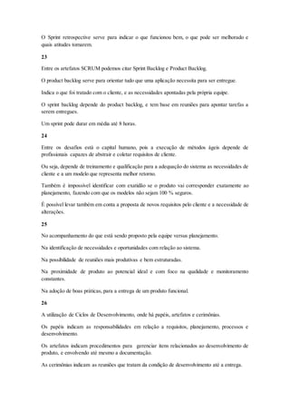 O Sprint retrospective serve para indicar o que funcionou bem, o que pode ser melhorado e
quais atitudes tomarem.
23
Entre os artefatos SCRUM podemos citar Sprint Backlog e Product Backlog.
O product backlog serve para orientar tudo que uma aplicação necessita para ser entregue.
Indica o que foi tratado com o cliente, e as necessidades apontadas pela própria equipe.
O sprint backlog depende do product backlog, e tem base em reuniões para apontar tarefas a
serem entregues.
Um sprint pode durar em média até 8 horas.
24
Entre os desafios está o capital humano, pois a execução de métodos ágeis depende de
profissionais capazes de abstrair e coletar requisitos de cliente.
Ou seja, depende de treinamento e qualificação para a adequação do sistema as necessidades de
cliente e a um modelo que representa melhor retorno.
Também é impossível identificar com exatidão se o produto vai corresponder exatamente ao
planejamento, fazendo com que os modelos não sejam 100 % seguros.
É possível levar também em conta a proposta de novos requisitos pelo cliente e a necessidade de
alterações.
25
No acompanhamento do que está sendo proposto pela equipe versus planejamento.
Na identificação de necessidades e oportunidades com relação ao sistema.
Na possibilidade de reuniões mais produtivas e bem estruturadas.
Na proximidade de produto ao potencial ideal e com foco na qualidade e monitoramento
constantes.
Na adoção de boas práticas, para a entrega de um produto funcional.
26
A utilização de Ciclos de Desenvolvimento, onde há papéis, artefatos e cerimônias.
Os papéis indicam as responsabilidades em relação a requisitos, planejamento, processos e
desenvolvimento.
Os artefatos indicam procedimentos para gerenciar itens relacionados ao desenvolvimento de
produto, e envolvendo até mesmo a documentação.
As cerimônias indicam as reuniões que tratam da condição de desenvolvimento até a entrega.
 