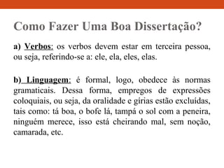Como Fazer Uma Boa Dissertação?
a) Verbos: os verbos devem estar em terceira pessoa,
ou seja, referindo-se a: ele, ela, eles, elas.
b) Linguagem: é formal, logo, obedece às normas
gramaticais. Dessa forma, empregos de expressões
coloquiais, ou seja, da oralidade e gírias estão excluídas,
tais como: tá boa, o bofe lá, tampá o sol com a peneira,
ninguém merece, isso está cheirando mal, sem noção,
camarada, etc.
 