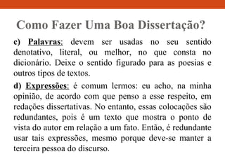 Como Fazer Uma Boa Dissertação?
c) Palavras: devem ser usadas no seu sentido
denotativo, literal, ou melhor, no que consta no
dicionário. Deixe o sentido figurado para as poesias e
outros tipos de textos.
d) Expressões: é comum lermos: eu acho, na minha
opinião, de acordo com que penso a esse respeito, em
redações dissertativas. No entanto, essas colocações são
redundantes, pois é um texto que mostra o ponto de
vista do autor em relação a um fato. Então, é redundante
usar tais expressões, mesmo porque deve-se manter a
terceira pessoa do discurso.
 