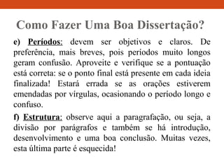 Como Fazer Uma Boa Dissertação?
e) Períodos: devem ser objetivos e claros. De
preferência, mais breves, pois períodos muito longos
geram confusão. Aproveite e verifique se a pontuação
está correta: se o ponto final está presente em cada ideia
finalizada! Estará errada se as orações estiverem
emendadas por vírgulas, ocasionando o período longo e
confuso.
f) Estrutura: observe aqui a paragrafação, ou seja, a
divisão por parágrafos e também se há introdução,
desenvolvimento e uma boa conclusão. Muitas vezes,
esta última parte é esquecida!
 