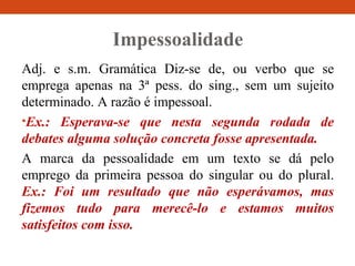 Impessoalidade
Adj. e s.m. Gramática Diz-se de, ou verbo que se
emprega apenas na 3ª pess. do sing., sem um sujeito
determinado. A razão é impessoal.
•Ex.: Esperava-se que nesta segunda rodada de
debates alguma solução concreta fosse apresentada.
A marca da pessoalidade em um texto se dá pelo
emprego da primeira pessoa do singular ou do plural.
Ex.: Foi um resultado que não esperávamos, mas
fizemos tudo para merecê-lo e estamos muitos
satisfeitos com isso.
 