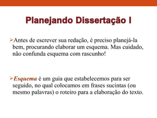 Antes de escrever sua redação, é preciso planejá-la
bem, procurando elaborar um esquema. Mas cuidado,
não confunda esquema com rascunho!
Esquema é um guia que estabelecemos para ser
seguido, no qual colocamos em frases sucintas (ou
mesmo palavras) o roteiro para a elaboração do texto.
 